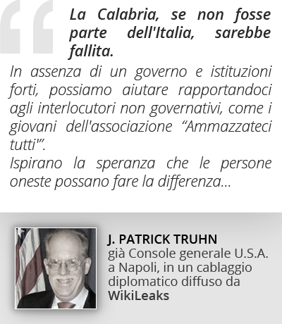 La Calabria, se non fosse parte dell'Italia, sarebbe fallita. In assenza di
un governo e istituzioni forti, possiamo aiutare rapportandoci agli interlocutori
non governativi, come i giovani dell'associazione 'Ammazzateci tutti'. Ispirano la
speranza che le persone oneste possano fare la differenza. PATRICK THRUN, Console generale U.S.A., cablaggio diplomatico diffuso da Wikileaks